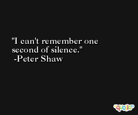I can't remember one second of silence. -Peter Shaw