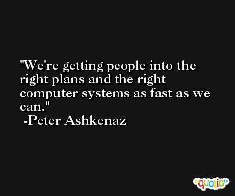 We're getting people into the right plans and the right computer systems as fast as we can. -Peter Ashkenaz