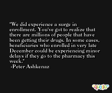 We did experience a surge in enrollment. You've got to realize that there are millions of people that have been getting their drugs. In some cases, beneficiaries who enrolled in very late December could be experiencing minor delays if they go to the pharmacy this week. -Peter Ashkenaz