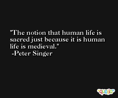 The notion that human life is sacred just because it is human life is medieval. -Peter Singer