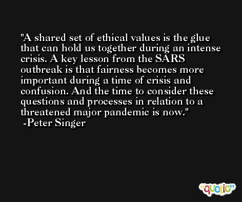 A shared set of ethical values is the glue that can hold us together during an intense crisis. A key lesson from the SARS outbreak is that fairness becomes more important during a time of crisis and confusion. And the time to consider these questions and processes in relation to a threatened major pandemic is now. -Peter Singer