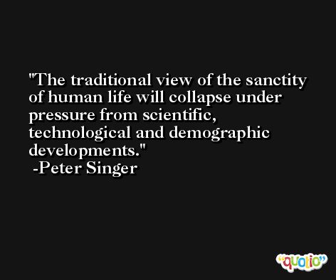 The traditional view of the sanctity of human life will collapse under pressure from scientific, technological and demographic developments. -Peter Singer
