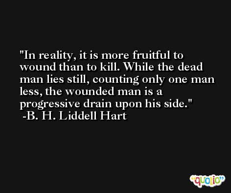 In reality, it is more fruitful to wound than to kill. While the dead man lies still, counting only one man less, the wounded man is a progressive drain upon his side. -B. H. Liddell Hart