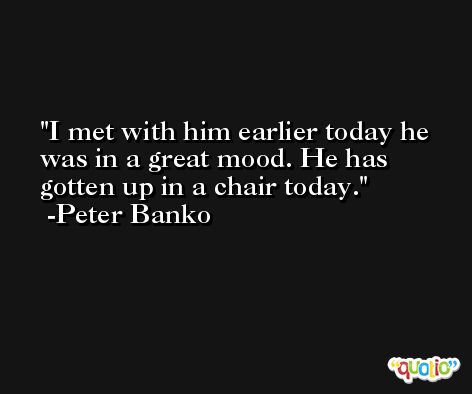 I met with him earlier today he was in a great mood. He has gotten up in a chair today. -Peter Banko