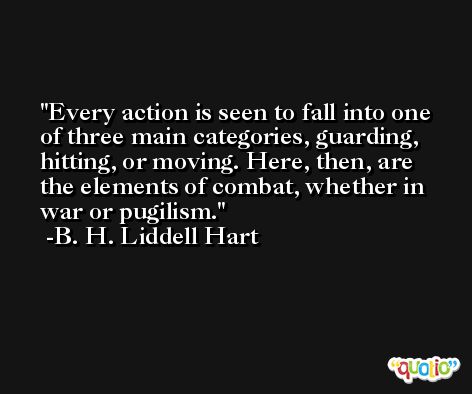 Every action is seen to fall into one of three main categories, guarding, hitting, or moving. Here, then, are the elements of combat, whether in war or pugilism. -B. H. Liddell Hart