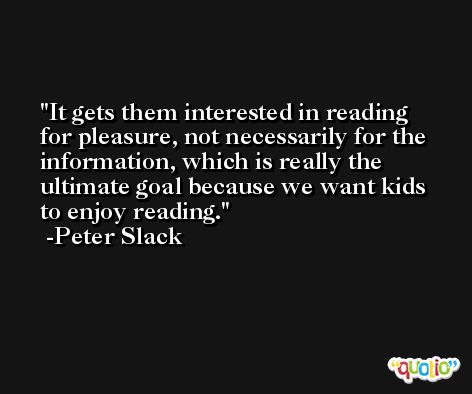 It gets them interested in reading for pleasure, not necessarily for the information, which is really the ultimate goal because we want kids to enjoy reading. -Peter Slack