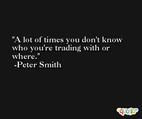 A lot of times you don't know who you're trading with or where. -Peter Smith