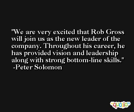 We are very excited that Rob Gross will join us as the new leader of the company. Throughout his career, he has provided vision and leadership along with strong bottom-line skills. -Peter Solomon