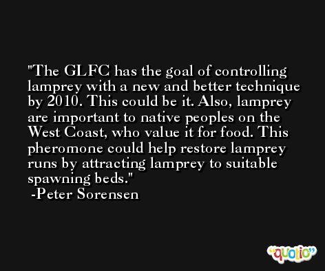 The GLFC has the goal of controlling lamprey with a new and better technique by 2010. This could be it. Also, lamprey are important to native peoples on the West Coast, who value it for food. This pheromone could help restore lamprey runs by attracting lamprey to suitable spawning beds. -Peter Sorensen