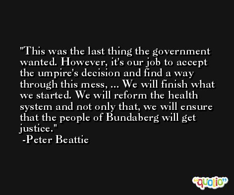 This was the last thing the government wanted. However, it's our job to accept the umpire's decision and find a way through this mess, ... We will finish what we started. We will reform the health system and not only that, we will ensure that the people of Bundaberg will get justice. -Peter Beattie