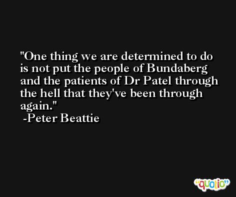 One thing we are determined to do is not put the people of Bundaberg and the patients of Dr Patel through the hell that they've been through again. -Peter Beattie