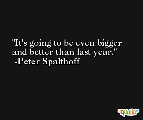It's going to be even bigger and better than last year. -Peter Spalthoff