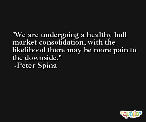 We are undergoing a healthy bull market consolidation, with the likelihood there may be more pain to the downside. -Peter Spina