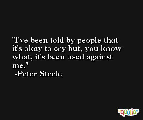 I've been told by people that it's okay to cry but, you know what, it's been used against me. -Peter Steele