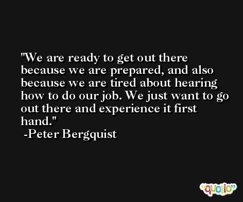 We are ready to get out there because we are prepared, and also because we are tired about hearing how to do our job. We just want to go out there and experience it first hand. -Peter Bergquist