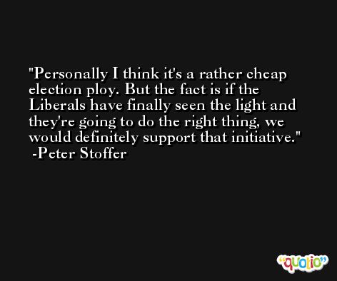 Personally I think it's a rather cheap election ploy. But the fact is if the Liberals have finally seen the light and they're going to do the right thing, we would definitely support that initiative. -Peter Stoffer