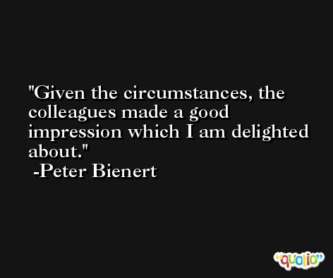 Given the circumstances, the colleagues made a good impression which I am delighted about. -Peter Bienert