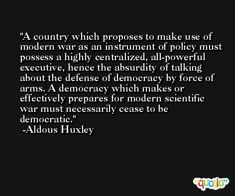 A country which proposes to make use of modern war as an instrument of policy must possess a highly centralized, all-powerful executive, hence the absurdity of talking about the defense of democracy by force of arms. A democracy which makes or effectively prepares for modern scientific war must necessarily cease to be democratic. -Aldous Huxley