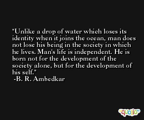 Unlike a drop of water which loses its identity when it joins the ocean, man does not lose his being in the society in which he lives. Man's life is independent. He is born not for the development of the society alone, but for the development of his self. -B. R. Ambedkar