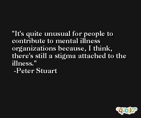 It's quite unusual for people to contribute to mental illness organizations because, I think, there's still a stigma attached to the illness. -Peter Stuart