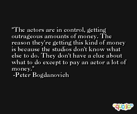 The actors are in control, getting outrageous amounts of money. The reason they're getting this kind of money is because the studios don't know what else to do. They don't have a clue about what to do except to pay an actor a lot of money. -Peter Bogdanovich