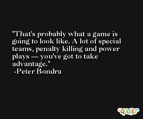 That's probably what a game is going to look like. A lot of special teams, penalty killing and power plays — you've got to take advantage. -Peter Bondra
