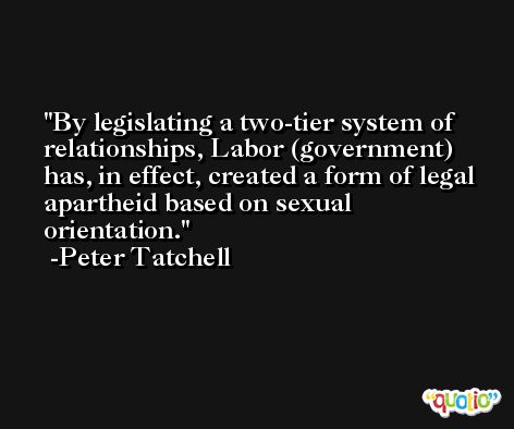 By legislating a two-tier system of relationships, Labor (government) has, in effect, created a form of legal apartheid based on sexual orientation. -Peter Tatchell