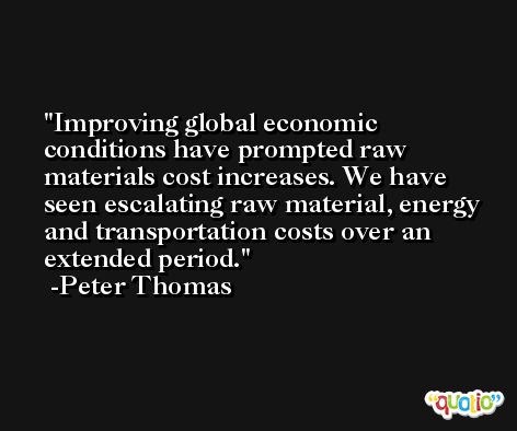 Improving global economic conditions have prompted raw materials cost increases. We have seen escalating raw material, energy and transportation costs over an extended period. -Peter Thomas
