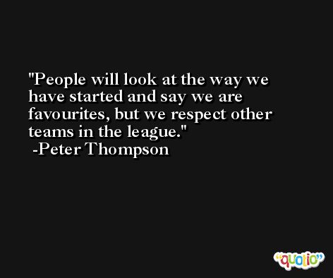 People will look at the way we have started and say we are favourites, but we respect other teams in the league. -Peter Thompson