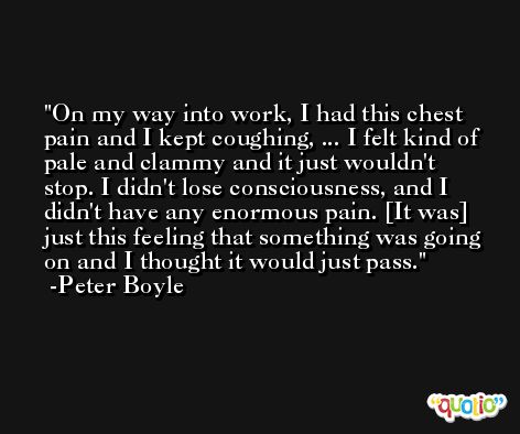 On my way into work, I had this chest pain and I kept coughing, ... I felt kind of pale and clammy and it just wouldn't stop. I didn't lose consciousness, and I didn't have any enormous pain. [It was] just this feeling that something was going on and I thought it would just pass.  -Peter Boyle