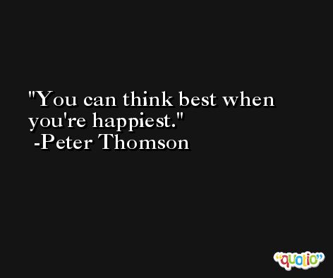 You can think best when you're happiest. -Peter Thomson