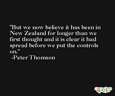 But we now believe it has been in New Zealand for longer than we first thought and it is clear it had spread before we put the controls on. -Peter Thomson