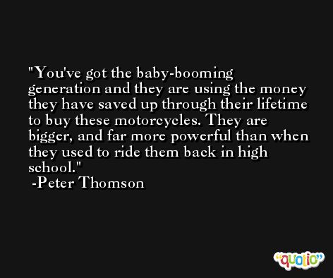 You've got the baby-booming generation and they are using the money they have saved up through their lifetime to buy these motorcycles. They are bigger, and far more powerful than when they used to ride them back in high school. -Peter Thomson