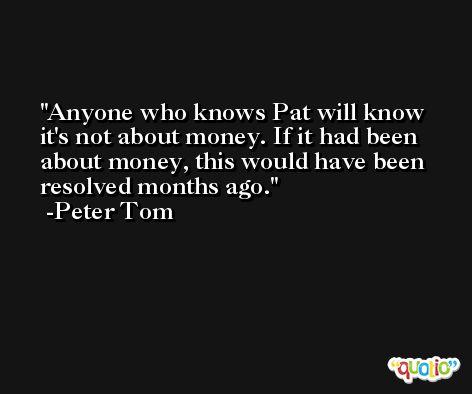 Anyone who knows Pat will know it's not about money. If it had been about money, this would have been resolved months ago. -Peter Tom