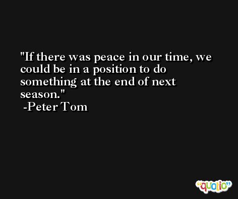 If there was peace in our time, we could be in a position to do something at the end of next season. -Peter Tom
