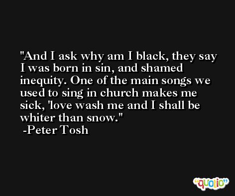 And I ask why am I black, they say I was born in sin, and shamed inequity. One of the main songs we used to sing in church makes me sick, 'love wash me and I shall be whiter than snow. -Peter Tosh