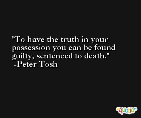 To have the truth in your possession you can be found guilty, sentenced to death. -Peter Tosh