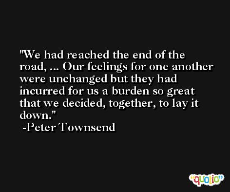 We had reached the end of the road, ... Our feelings for one another were unchanged but they had incurred for us a burden so great that we decided, together, to lay it down. -Peter Townsend