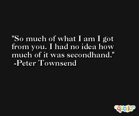 So much of what I am I got from you. I had no idea how much of it was secondhand. -Peter Townsend
