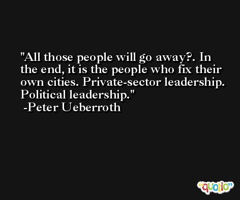 All those people will go away?. In the end, it is the people who fix their own cities. Private-sector leadership. Political leadership. -Peter Ueberroth