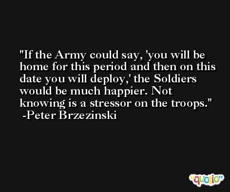 If the Army could say, 'you will be home for this period and then on this date you will deploy,' the Soldiers would be much happier. Not knowing is a stressor on the troops. -Peter Brzezinski