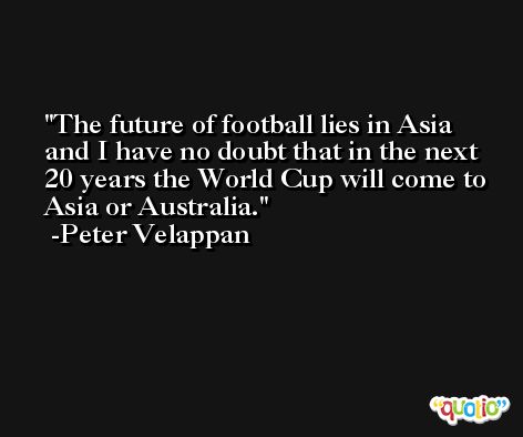 The future of football lies in Asia and I have no doubt that in the next 20 years the World Cup will come to Asia or Australia. -Peter Velappan