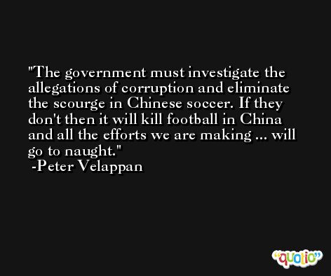 The government must investigate the allegations of corruption and eliminate the scourge in Chinese soccer. If they don't then it will kill football in China and all the efforts we are making ... will go to naught. -Peter Velappan