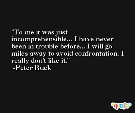 To me it was just incomprehensible... I have never been in trouble before... I will go miles away to avoid confrontation. I really don't like it. -Peter Buck