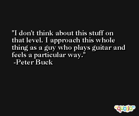 I don't think about this stuff on that level. I approach this whole thing as a guy who plays guitar and feels a particular way. -Peter Buck