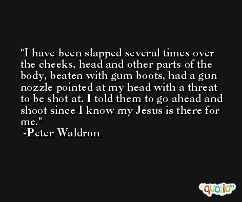 I have been slapped several times over the cheeks, head and other parts of the body, beaten with gum boots, had a gun nozzle pointed at my head with a threat to be shot at. I told them to go ahead and shoot since I know my Jesus is there for me. -Peter Waldron