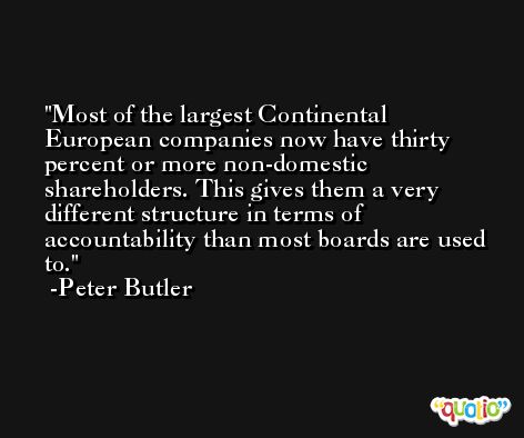 Most of the largest Continental European companies now have thirty percent or more non-domestic shareholders. This gives them a very different structure in terms of accountability than most boards are used to. -Peter Butler
