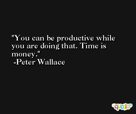 You can be productive while you are doing that. Time is money. -Peter Wallace