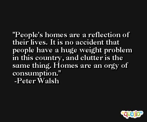 People's homes are a reflection of their lives. It is no accident that people have a huge weight problem in this country, and clutter is the same thing. Homes are an orgy of consumption. -Peter Walsh