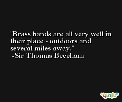 Brass bands are all very well in their place - outdoors and several miles away. -Sir Thomas Beecham